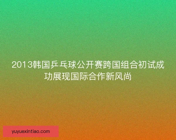 2013韩国乒乓球公开赛跨国组合初试成功展现国际合作新风尚 2013韩国乒乓球公开赛跨国组合初试成功展现国际合作新风尚