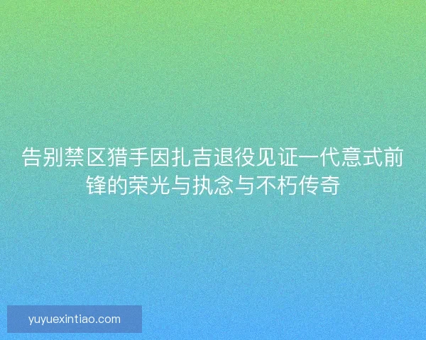告别禁区猎手因扎吉退役见证一代意式前锋的荣光与执念与不朽传奇 告别禁区猎手因扎吉退役见证一代意式前锋的荣光与执念与不朽传奇
