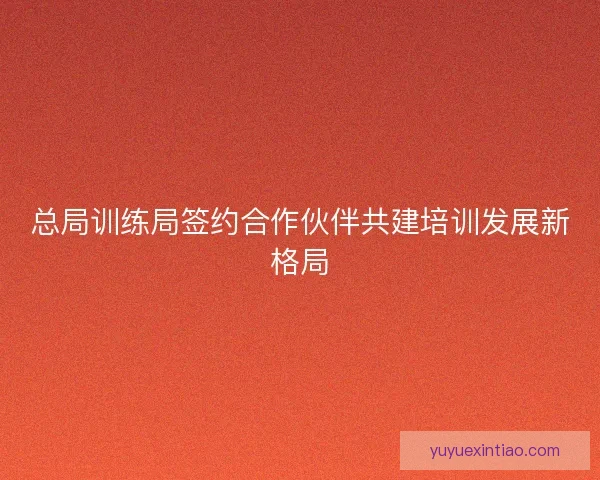总局训练局签约合作伙伴共建培训发展新格局