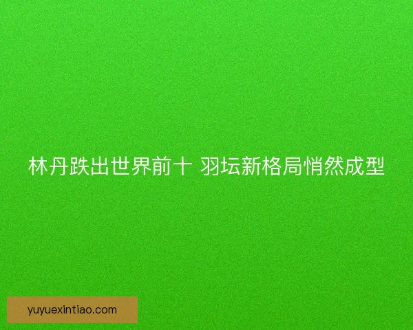 林丹跌出世界前十 羽坛新格局悄然成型 林丹跌出世界前十 羽坛新格局悄然成型