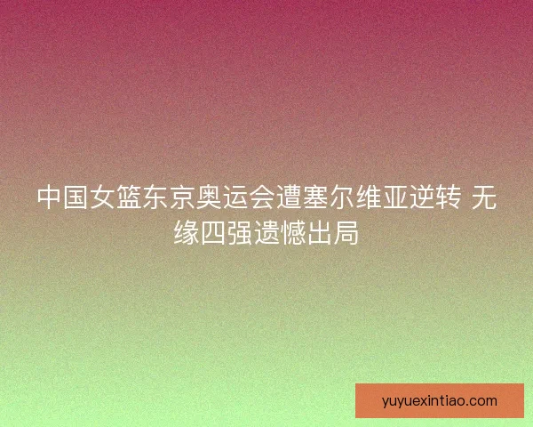 中国女篮东京奥运会遭塞尔维亚逆转 无缘四强遗憾出局 中国女篮东京奥运会遭塞尔维亚逆转 无缘四强遗憾出局