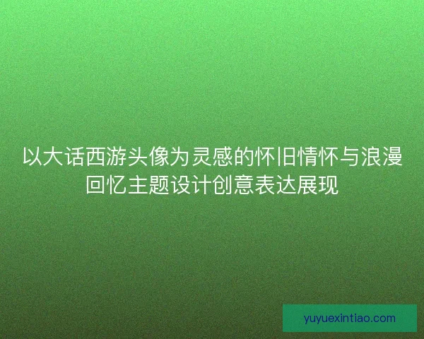 以大话西游头像为灵感的怀旧情怀与浪漫回忆主题设计创意表达展现