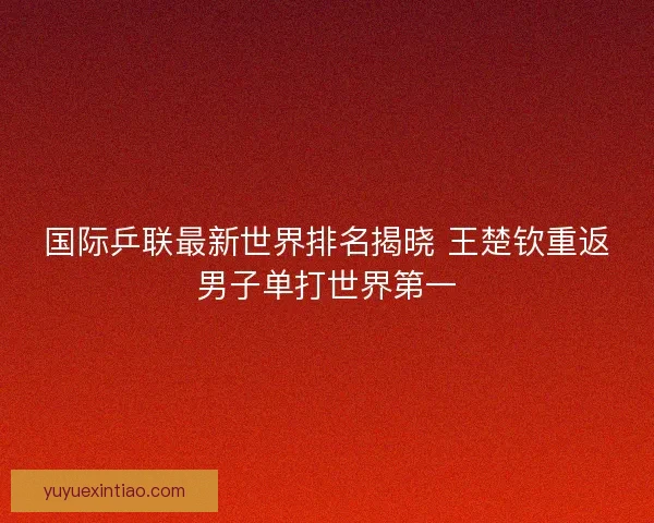 国际乒联最新世界排名揭晓 王楚钦重返男子单打世界第一
