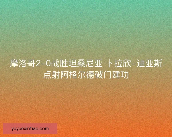 摩洛哥2-0战胜坦桑尼亚 卜拉欣-迪亚斯点射阿格尔德破门建功