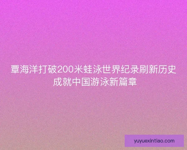 覃海洋打破200米蛙泳世界纪录刷新历史 成就中国游泳新篇章 覃海洋打破200米蛙泳世界纪录刷新历史 成就中国游泳新篇章