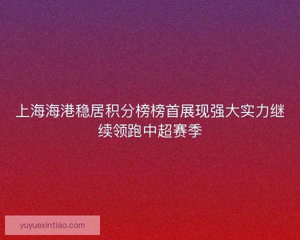 上海海港稳居积分榜榜首展现强大实力继续领跑中超赛季 上海海港稳居积分榜榜首展现强大实力继续领跑中超赛季