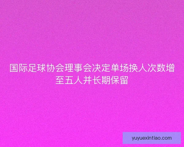 国际足球协会理事会决定单场换人次数增至五人并长期保留 国际足球协会理事会决定单场换人次数增至五人并长期保留