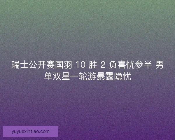 瑞士公开赛国羽 10 胜 2 负喜忧参半 男单双星一轮游暴露隐忧