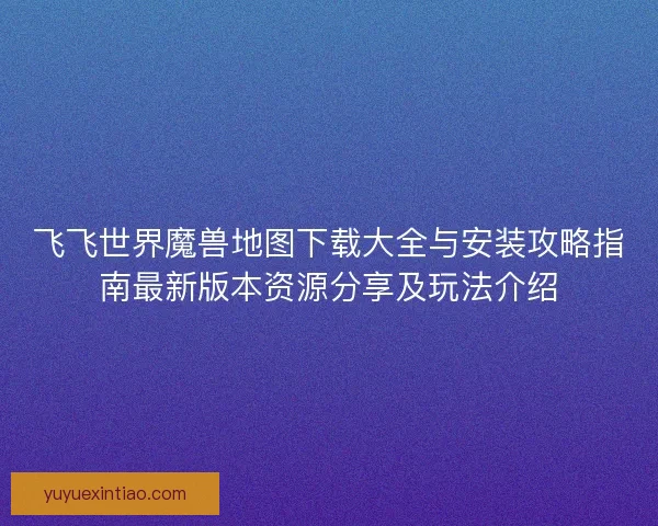 飞飞世界魔兽地图下载大全与安装攻略指南最新版本资源分享及玩法介绍 飞飞世界魔兽地图下载大全与安装攻略指南最新版本资源分享及玩法介绍