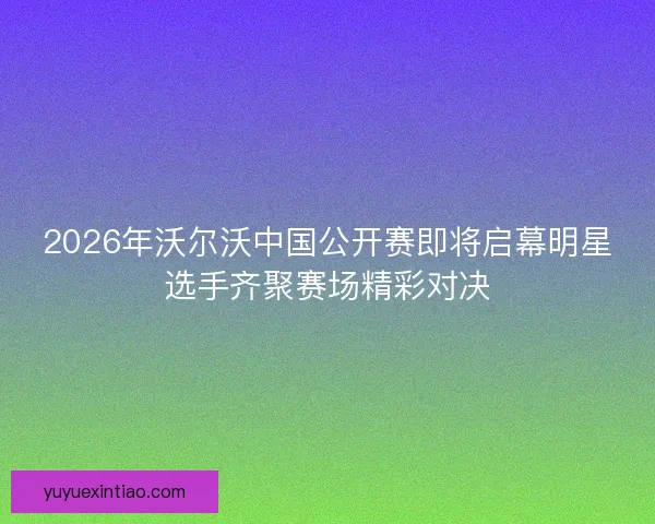 2026年沃尔沃中国公开赛即将启幕明星选手齐聚赛场精彩对决 2026年沃尔沃中国公开赛即将启幕明星选手齐聚赛场精彩对决