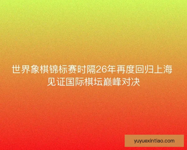 世界象棋锦标赛时隔26年再度回归上海 见证国际棋坛巅峰对决
