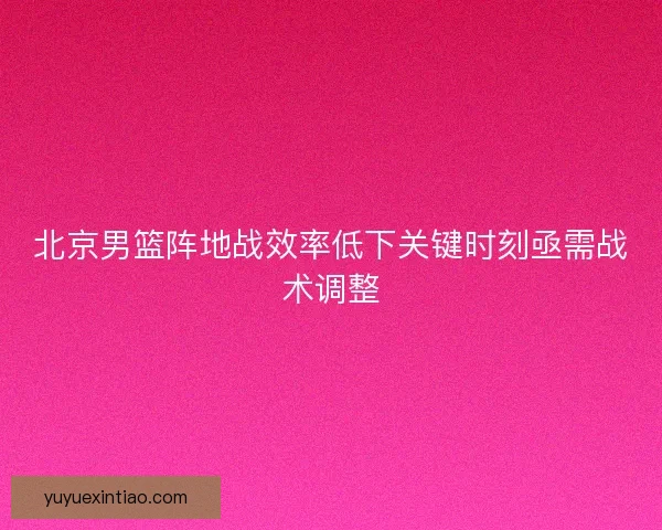 北京男篮阵地战效率低下关键时刻亟需战术调整 北京男篮阵地战效率低下关键时刻亟需战术调整