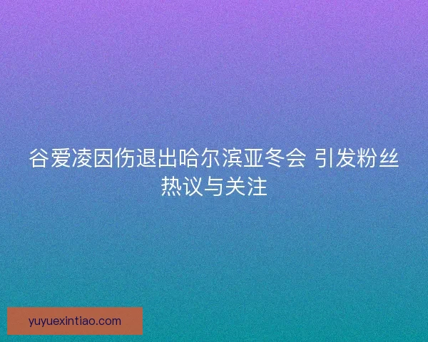 谷爱凌因伤退出哈尔滨亚冬会 引发粉丝热议与关注
