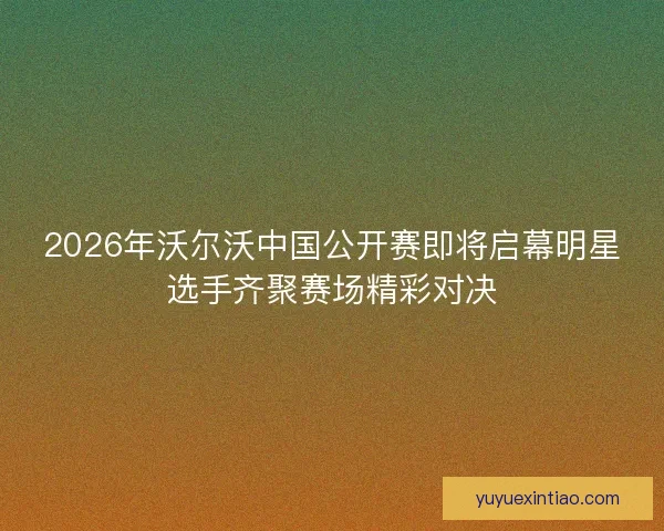 2026年沃尔沃中国公开赛即将启幕明星选手齐聚赛场精彩对决