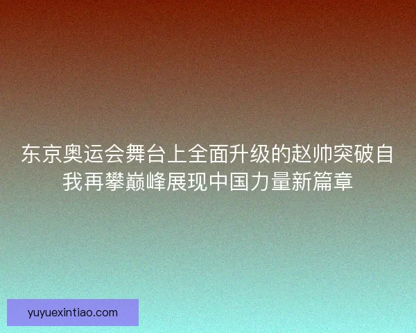 东京奥运会舞台上全面升级的赵帅突破自我再攀巅峰展现中国力量新篇章
