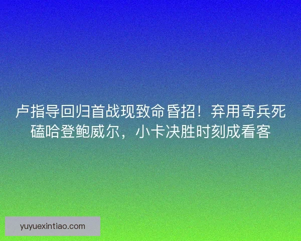卢指导回归首战现致命昏招！弃用奇兵死磕哈登鲍威尔，小卡决胜时刻成看客