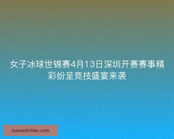 女子冰球世锦赛4月13日深圳开赛赛事精彩纷呈竞技盛宴来袭