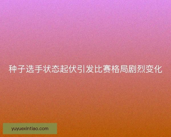 种子选手状态起伏引发比赛格局剧烈变化