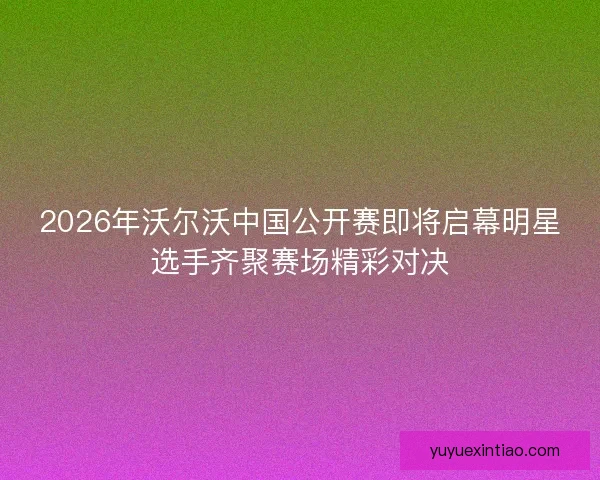 2026年沃尔沃中国公开赛即将启幕明星选手齐聚赛场精彩对决