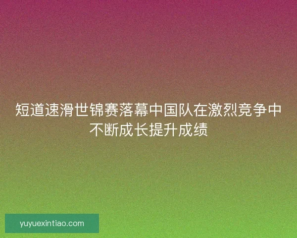 短道速滑世锦赛落幕中国队在激烈竞争中不断成长提升成绩