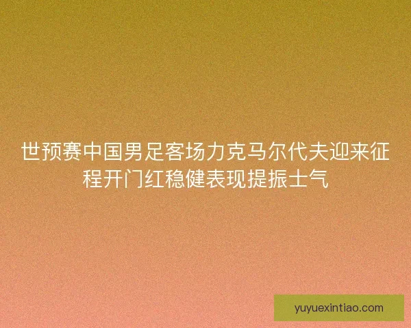 世预赛中国男足客场力克马尔代夫迎来征程开门红稳健表现提振士气 世预赛中国男足客场力克马尔代夫迎来征程开门红稳健表现提振士气