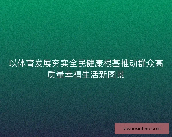 以体育发展夯实全民健康根基推动群众高质量幸福生活新图景
