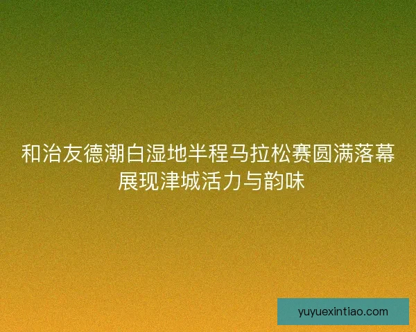 和治友德潮白湿地半程马拉松赛圆满落幕 展现津城活力与韵味 和治友德潮白湿地半程马拉松赛圆满落幕 展现津城活力与韵味