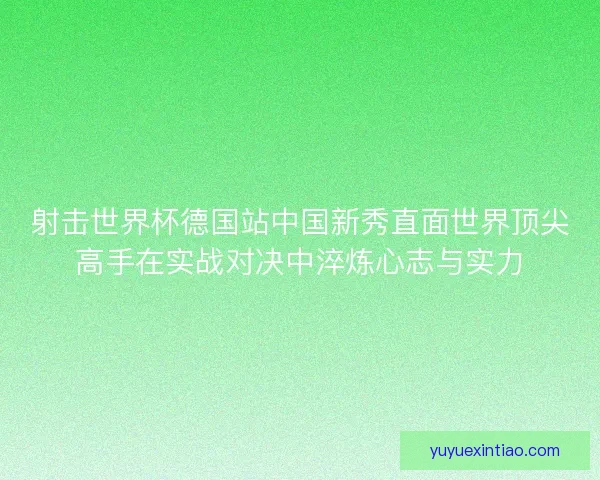 射击世界杯德国站中国新秀直面世界顶尖高手在实战对决中淬炼心志与实力